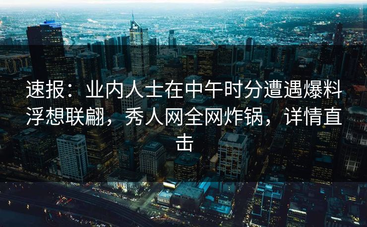 速报：业内人士在中午时分遭遇爆料浮想联翩，秀人网全网炸锅，详情直击