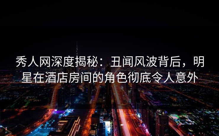 秀人网深度揭秘：丑闻风波背后，明星在酒店房间的角色彻底令人意外