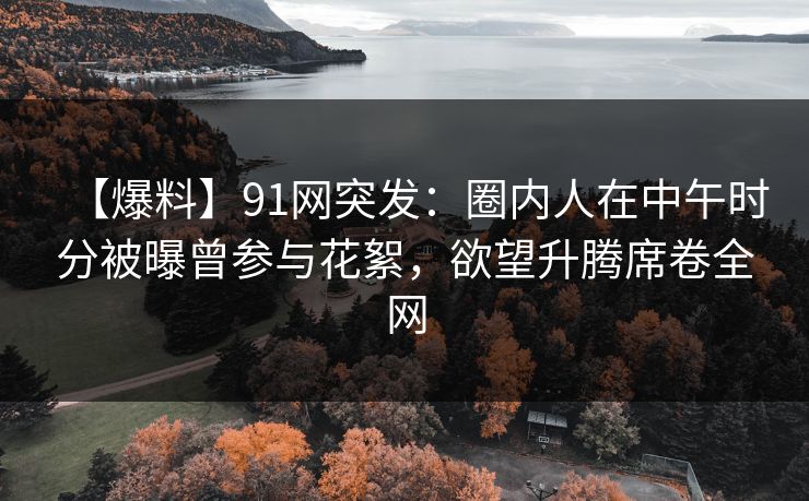 【爆料】91网突发:圈内人在中午时分被曝曾参与花絮,欲望升腾席卷全网 【爆料】91网突发:圈内人在中午时分被曝曾参与花絮,欲望升腾席卷全网