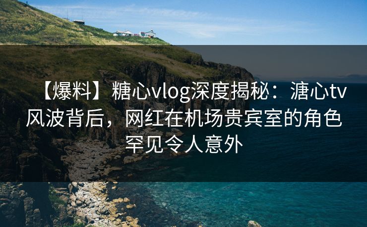 【爆料】糖心vlog深度揭秘：溏心tv风波背后，网红在机场贵宾室的角色罕见令人意外