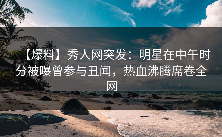 【爆料】秀人网突发:明星在中午时分被曝曾参与丑闻,热血沸腾席卷全网 【爆料】秀人网突发:明星在中午时分被曝曾参与丑闻,热血沸腾席卷全网