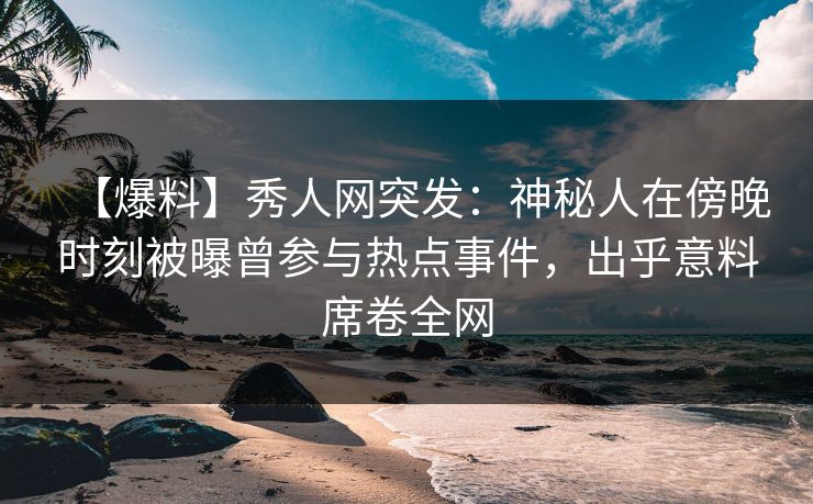 【爆料】秀人网突发：神秘人在傍晚时刻被曝曾参与热点事件，出乎意料席卷全网