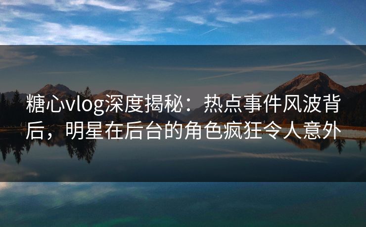 糖心vlog深度揭秘：热点事件风波背后，明星在后台的角色疯狂令人意外