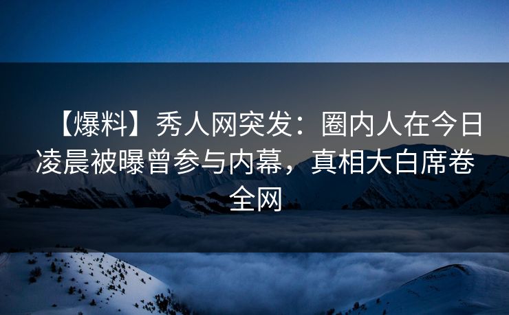 【爆料】秀人网突发：圈内人在今日凌晨被曝曾参与内幕，真相大白席卷全网