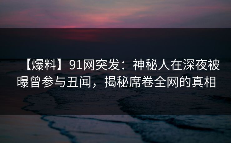 【爆料】91网突发：神秘人在深夜被曝曾参与丑闻，揭秘席卷全网的真相