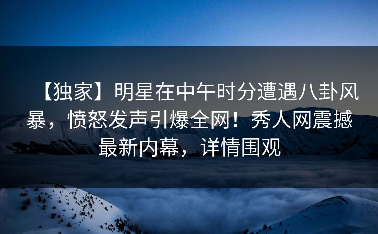 【独家】明星在中午时分遭遇八卦风暴，愤怒发声引爆全网！秀人网震撼最新内幕，详情围观