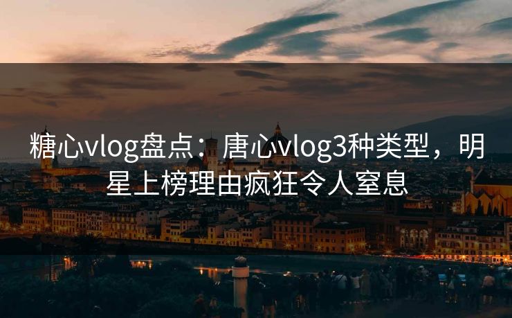 糖心vlog盘点：唐心vlog3种类型，明星上榜理由疯狂令人窒息