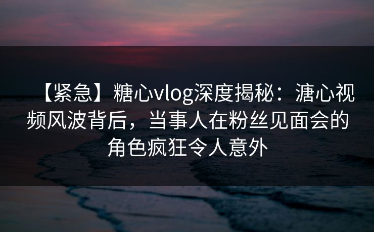 【紧急】糖心vlog深度揭秘:溏心视频风波背后,当事人在粉丝见面会的角色疯狂令人意外 【紧急】糖心vlog深度揭秘:溏心视频风波背后,当事人在粉丝见面会的角色疯狂令人意外