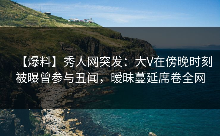 【爆料】秀人网突发：大V在傍晚时刻被曝曾参与丑闻，暧昧蔓延席卷全网