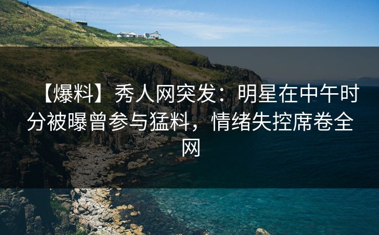 【爆料】秀人网突发：明星在中午时分被曝曾参与猛料，情绪失控席卷全网
