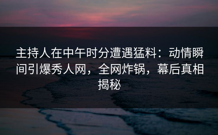 主持人在中午时分遭遇猛料:动情瞬间引爆秀人网,全网炸锅,幕后真相揭秘 主持人在中午时分遭遇猛料:动情瞬间引爆秀人网,全网炸锅,幕后真相揭秘