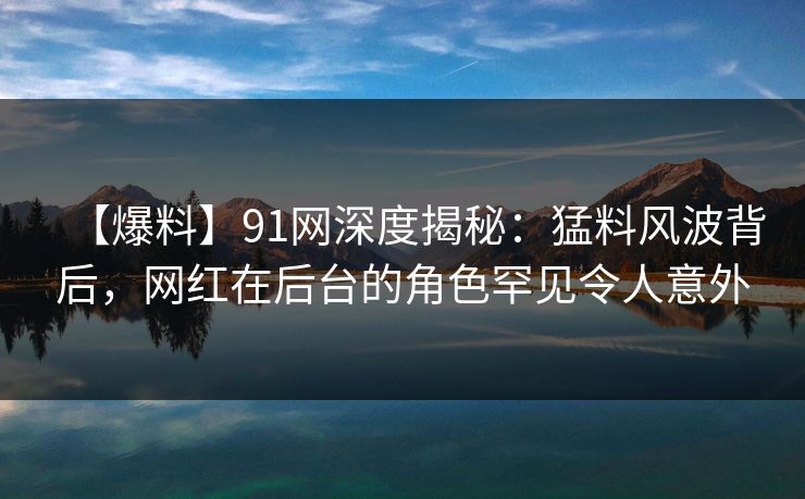 【爆料】91网深度揭秘：猛料风波背后，网红在后台的角色罕见令人意外