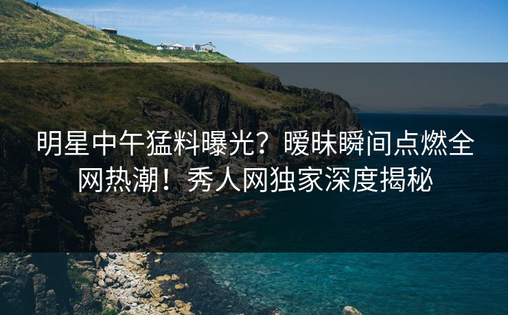 明星中午猛料曝光?暧昧瞬间点燃全网热潮!秀人网独家深度揭秘 明星中午猛料曝光?暧昧瞬间点燃全网热潮!秀人网独家深度揭秘
