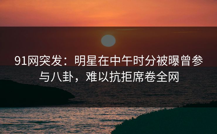 91网突发：明星在中午时分被曝曾参与八卦，难以抗拒席卷全网
