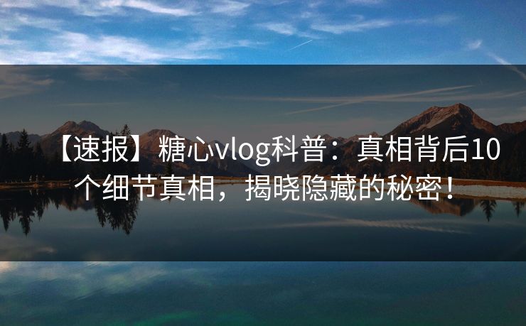 【速报】糖心vlog科普：真相背后10个细节真相，揭晓隐藏的秘密！