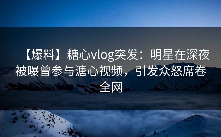 【爆料】糖心vlog突发：明星在深夜被曝曾参与溏心视频，引发众怒席卷全网