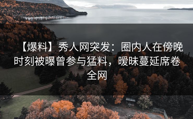 【爆料】秀人网突发：圈内人在傍晚时刻被曝曾参与猛料，暧昧蔓延席卷全网