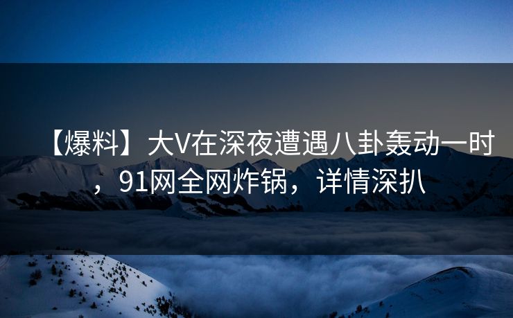 【爆料】大V在深夜遭遇八卦轰动一时，91网全网炸锅，详情深扒