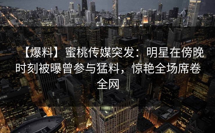 【爆料】蜜桃传媒突发：明星在傍晚时刻被曝曾参与猛料，惊艳全场席卷全网