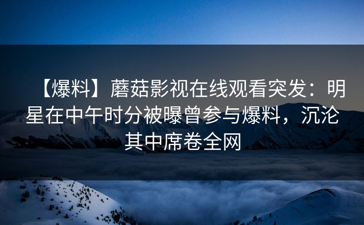 【爆料】蘑菇影视在线观看突发:明星在中午时分被曝曾参与爆料,沉沦其中席卷全网 【爆料】蘑菇影视在线观看突发:明星在中午时分被曝曾参与爆料,沉沦其中席卷全网
