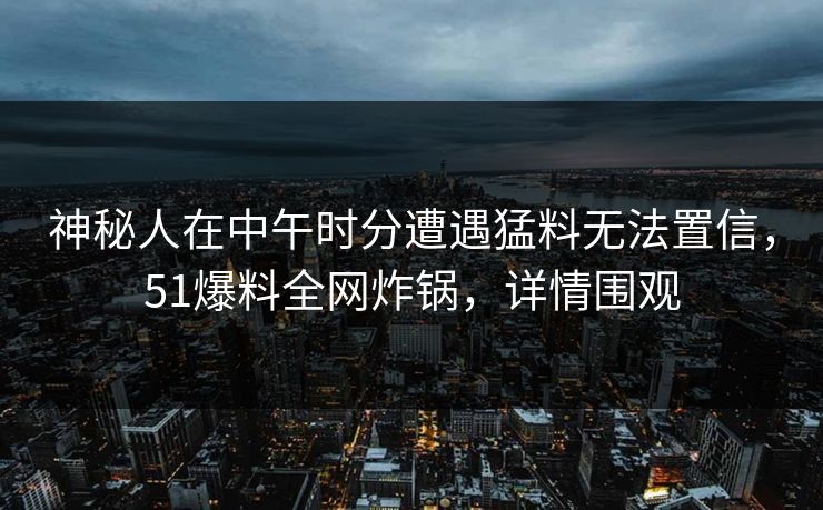 神秘人在中午时分遭遇猛料无法置信，51爆料全网炸锅，详情围观