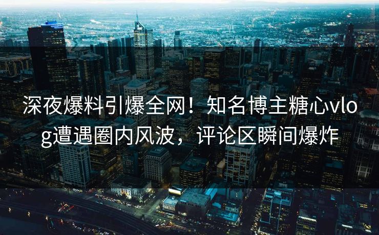深夜爆料引爆全网！知名博主糖心vlog遭遇圈内风波，评论区瞬间爆炸