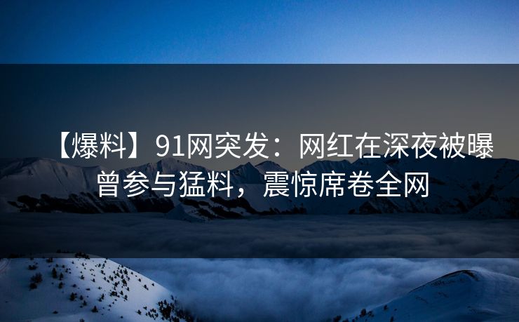 【爆料】91网突发:网红在深夜被曝曾参与猛料,震惊席卷全网 【爆料】91网突发:网红在深夜被曝曾参与猛料,震惊席卷全网