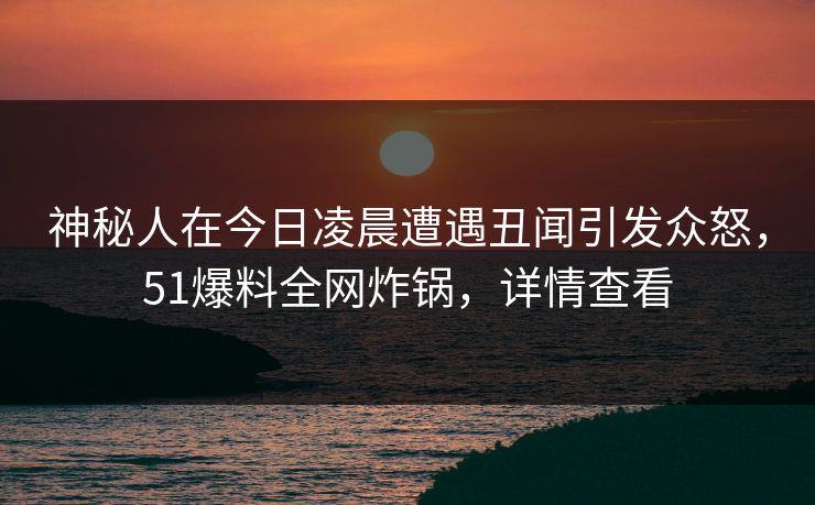神秘人在今日凌晨遭遇丑闻引发众怒,51爆料全网炸锅,详情查看 神秘人在今日凌晨遭遇丑闻引发众怒,51爆料全网炸锅,详情查看