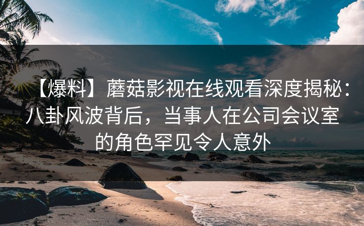 【爆料】蘑菇影视在线观看深度揭秘：八卦风波背后，当事人在公司会议室的角色罕见令人意外