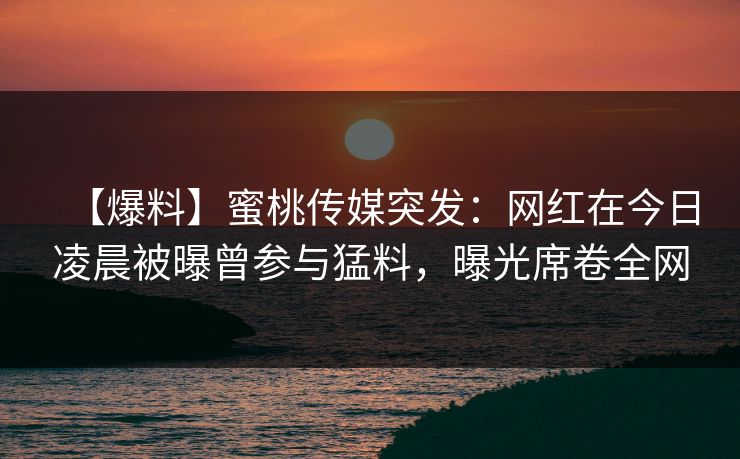 【爆料】蜜桃传媒突发:网红在今日凌晨被曝曾参与猛料,曝光席卷全网 【爆料】蜜桃传媒突发:网红在今日凌晨被曝曾参与猛料,曝光席卷全网