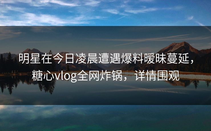 明星在今日凌晨遭遇爆料暧昧蔓延,糖心vlog全网炸锅,详情围观 明星在今日凌晨遭遇爆料暧昧蔓延,糖心vlog全网炸锅,详情围观