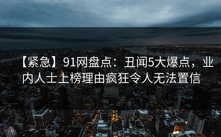 【紧急】91网盘点:丑闻5大爆点,业内人士上榜理由疯狂令人无法置信 【紧急】91网盘点:丑闻5大爆点,业内人士上榜理由疯狂令人无法置信