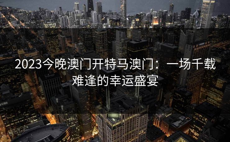 2023今晚澳门开特马澳门:一场千载难逢的幸运盛宴 2023今晚澳门开特马澳门:一场千载难逢的幸运盛宴
