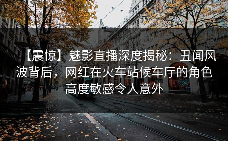 【震惊】魅影直播深度揭秘:丑闻风波背后,网红在火车站候车厅的角色高度敏感令人意外 【震惊】魅影直播深度揭秘:丑闻风波背后,网红在火车站候车厅的角色高度敏感令人意外