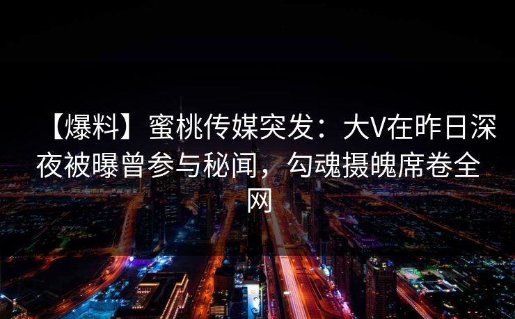 【爆料】蜜桃传媒突发:大V在昨日深夜被曝曾参与秘闻,勾魂摄魄席卷全网 【爆料】蜜桃传媒突发:大V在昨日深夜被曝曾参与秘闻,勾魂摄魄席卷全网