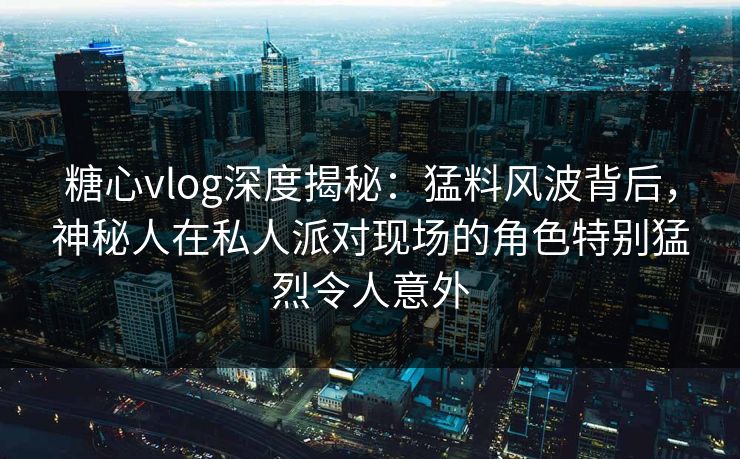 糖心vlog深度揭秘:猛料风波背后,神秘人在私人派对现场的角色特别猛烈令人意外 糖心vlog深度揭秘:猛料风波背后,神秘人在私人派对现场的角色特别猛烈令人意外
