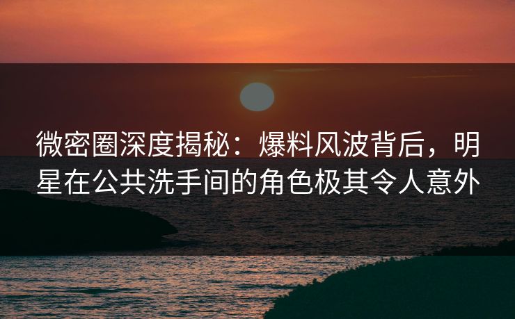 微密圈深度揭秘：爆料风波背后，明星在公共洗手间的角色极其令人意外