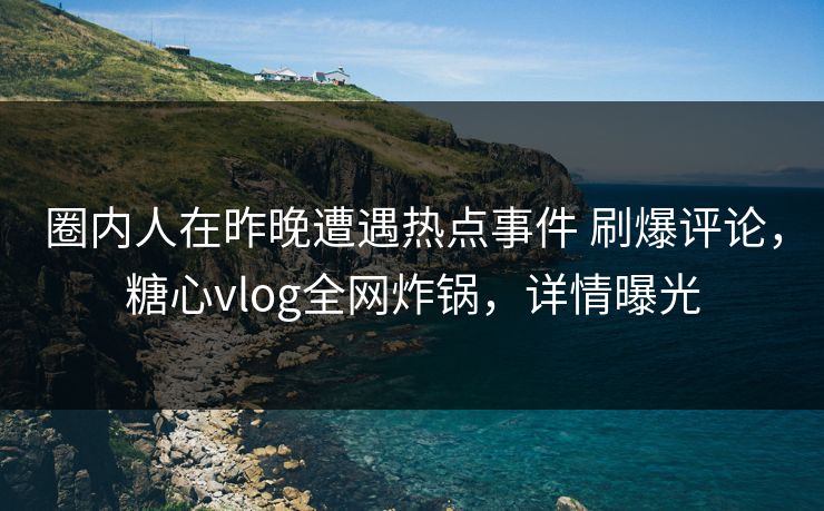 圈内人在昨晚遭遇热点事件 刷爆评论，糖心vlog全网炸锅，详情曝光