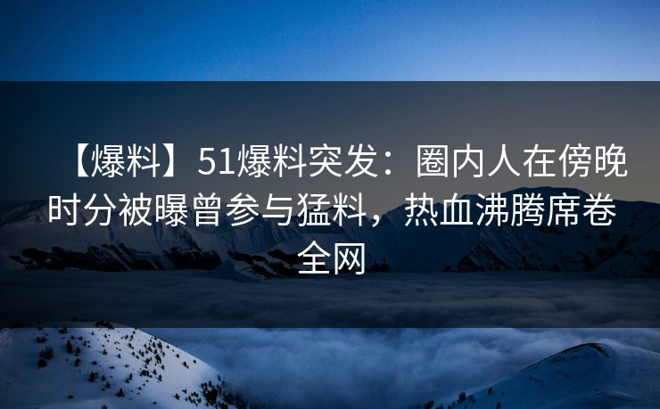 【爆料】51爆料突发：圈内人在傍晚时分被曝曾参与猛料，热血沸腾席卷全网