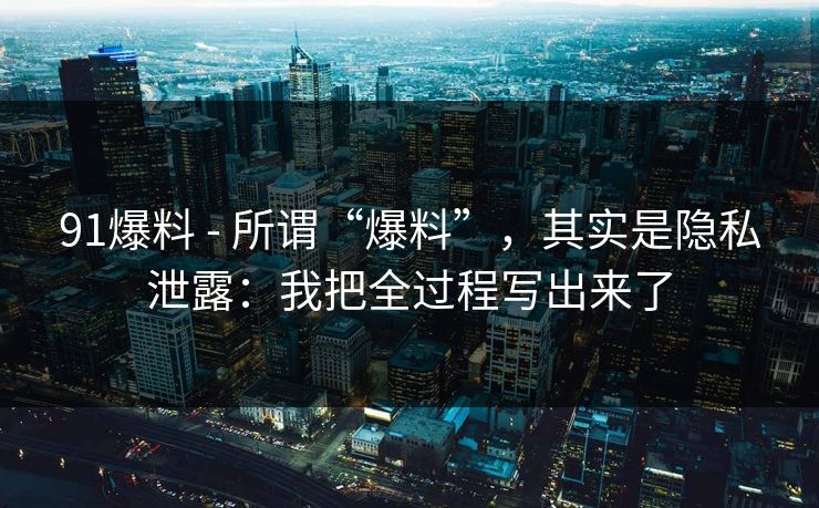 91爆料 - 所谓“爆料”，其实是隐私泄露：我把全过程写出来了