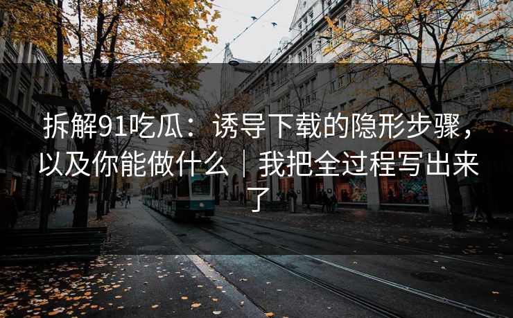 拆解91吃瓜：诱导下载的隐形步骤，以及你能做什么｜我把全过程写出来了