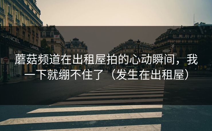 蘑菇频道在出租屋拍的心动瞬间,我一下就绷不住了(发生在出租屋) 蘑菇频道在出租屋拍的心动瞬间,我一下就绷不住了(发生在出租屋)