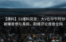 【爆料】51爆料突发：大V在中午时分被曝曾参与真相，刷爆评论席卷全网