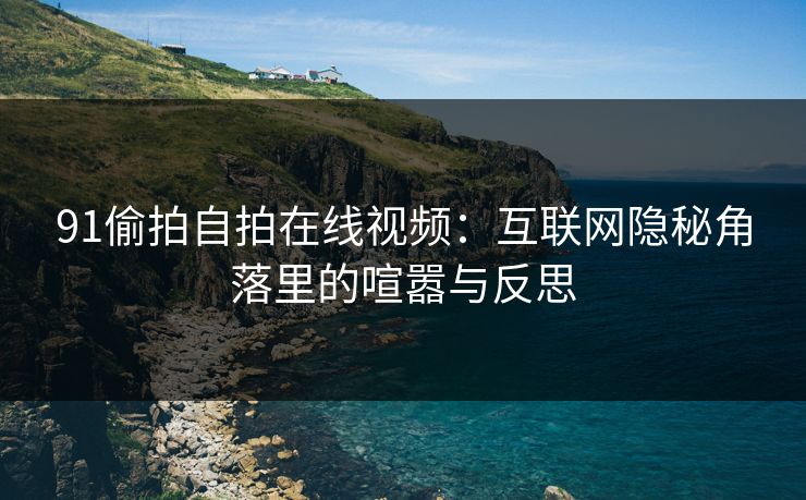 91偷拍自拍在线视频:互联网隐秘角落里的喧嚣与反思 91偷拍自拍在线视频:互联网隐秘角落里的喧嚣与反思