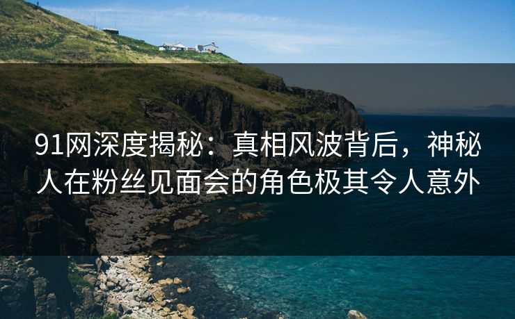91网深度揭秘：真相风波背后，神秘人在粉丝见面会的角色极其令人意外
