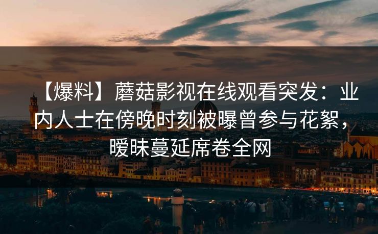 【爆料】蘑菇影视在线观看突发：业内人士在傍晚时刻被曝曾参与花絮，暧昧蔓延席卷全网