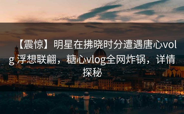 【震惊】明星在拂晓时分遭遇唐心volg 浮想联翩,糖心vlog全网炸锅,详情探秘 【震惊】明星在拂晓时分遭遇唐心volg 浮想联翩,糖心vlog全网炸锅,详情探秘