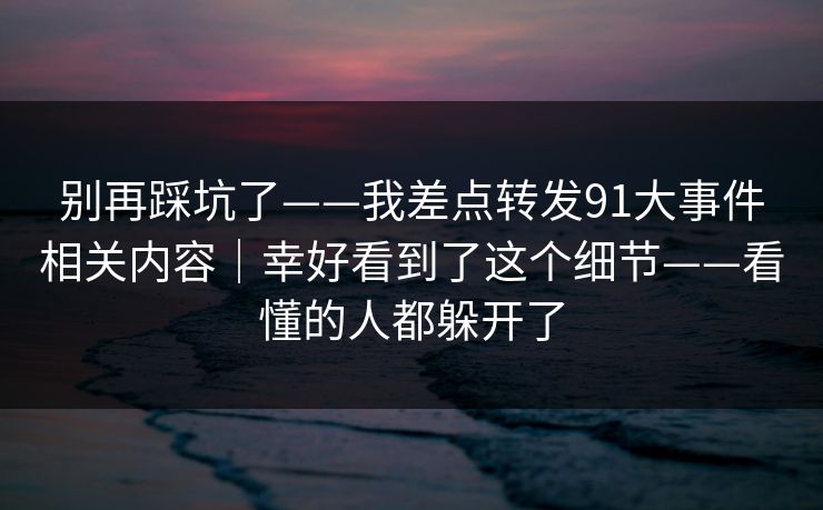 别再踩坑了——我差点转发91大事件相关内容|幸好看到了这个细节——看懂的人都躲开了 别再踩坑了——我差点转发91大事件相关内容|幸好看到了这个细节——看懂的人都躲开了