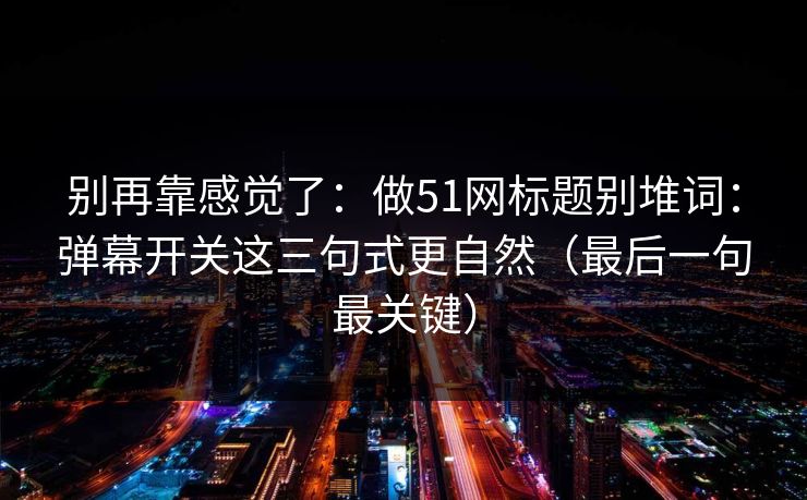 别再靠感觉了:做51网标题别堆词:弹幕开关这三句式更自然(最后一句最关键) 别再靠感觉了:做51网标题别堆词:弹幕开关这三句式更自然(最后一句最关键)