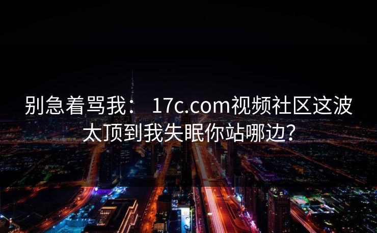 别急着骂我: 17c.com视频社区这波太顶到我失眠你站哪边? 别急着骂我: 17c.com视频社区这波太顶到我失眠你站哪边?